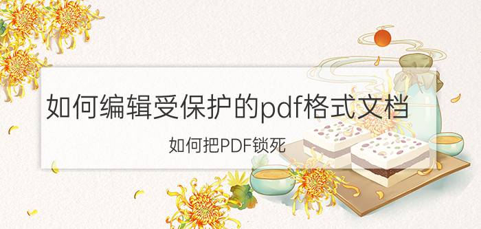 如何编辑受保护的pdf格式文档 如何把PDF锁死，变成不可编辑的形式？